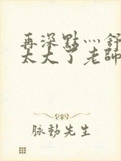 再深点灬舒服灬太大了老师