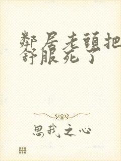 邻居老头把我弄舒服死了