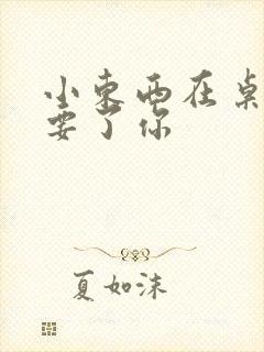 小东西在桌子上要了你