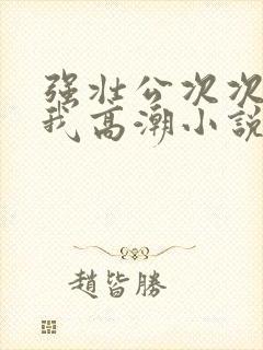 强壮公次次弄得我高潮小说