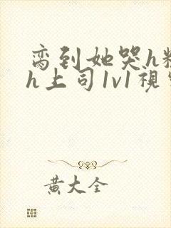 脔到她哭h粗话h上司1v1视频