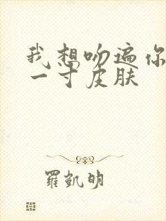 我想吻遍你的每一寸皮肤