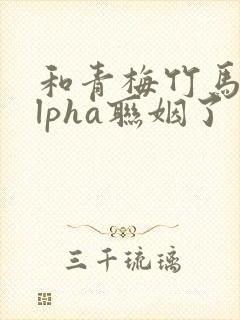 和青梅竹马的alpha联姻了