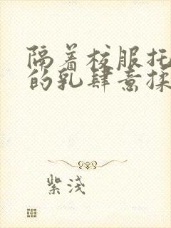 隔着校服托住她的乳肆意揉搓