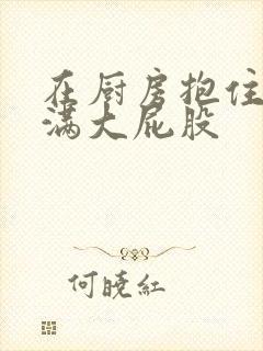 在厨房抱住岳丰满大屁股