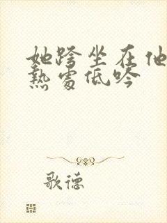 她跨坐在他的炽热处低吟