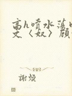 高h喷水荡肉欲文〈奴〉顾依依