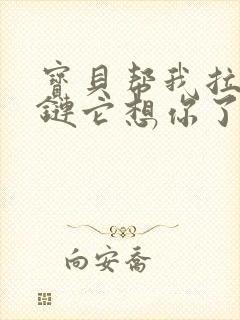 宝贝帮我拉开拉链它想你了