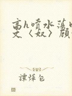 高h喷水荡肉欲文〈奴〉顾依依
