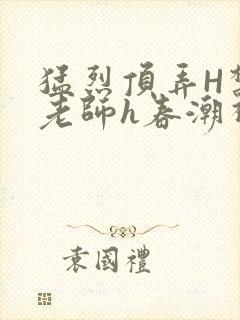 猛烈顶弄H禁欲老师h春潮视频