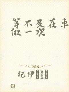 等不及在车里先做一次