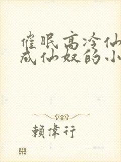 催眠高冷仙奴变成仙奴的小说