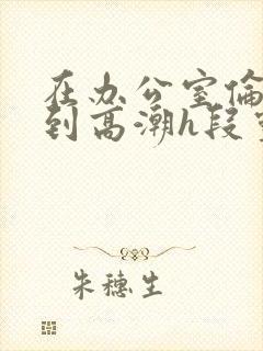 在办公室伦流澡到高潮h段灵兮