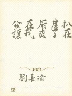 公在厨房扒开腿让我爽了在线观看