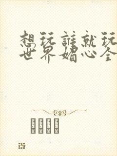 想玩谁就玩谁的世界媚心全文阅读