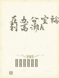 在办公室轮流澡到高潮h