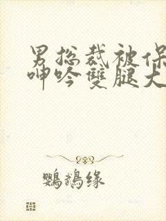 男总裁被保镖c呻吟双腿大张bl