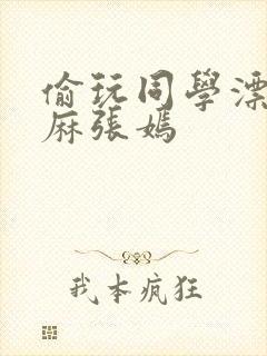 偷玩同学漂亮麻麻张嫣