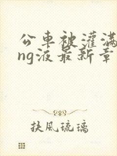 公车被灌满jing液最新章节