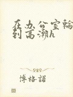 在办公室轮流澡到高潮h