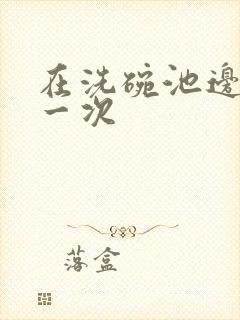 在洗碗池边要了一次