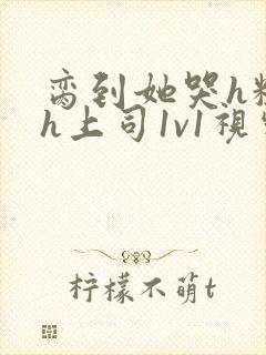 脔到她哭h粗话h上司1v1视频