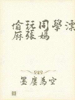 偷玩同学漂亮麻麻张嫣