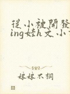 从小被开发成ying娃h文小说