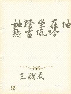 她跨坐在他的炽热处低吟