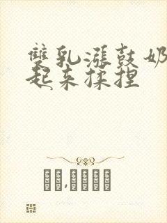 双乳涨鼓奶头翘起来揉捏