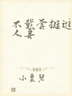 不戴套挺进朋友人妻