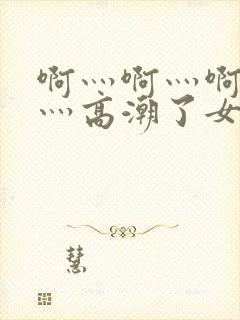 啊灬啊灬啊灬快灬高潮了女