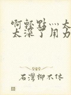 啊轻点灬太粗嗯太深了用力