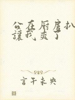 公在厨房扒开腿让我爽了