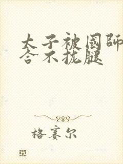 太子被国师c到合不拢腿