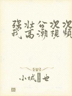 强壮公次次弄得我高潮视频