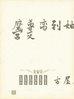 魔尊脔到她哭h宫交