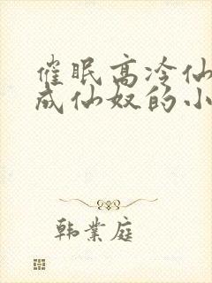 催眠高冷仙奴变成仙奴的小说