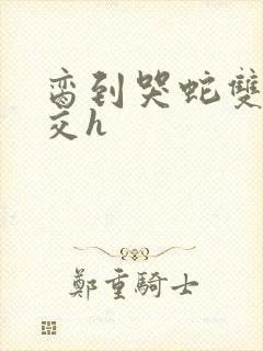 脔到哭蛇双根宫交h