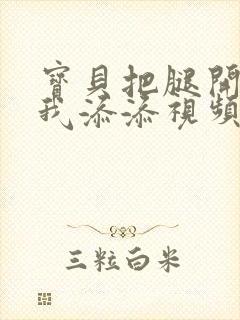 宝贝把腿开大让我添添视频