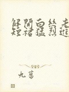 解开白丝老师的短裙猛烈进入