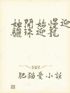 她开始慢迎迎合骊珠迎龙