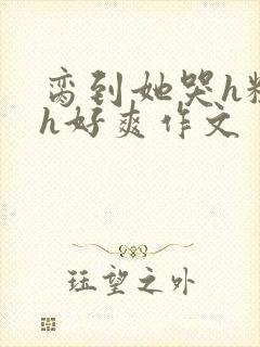 脔到她哭h粗话h好爽作文