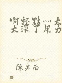 啊轻点灬太粗嗯太深了用力电影