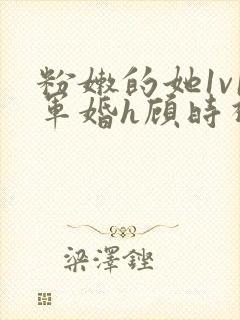 粉嫩的她1v1军婚h顾时视频