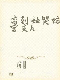 脔到她哭蛇双根宫交h