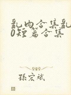 乱肉合集乱500短篇合集