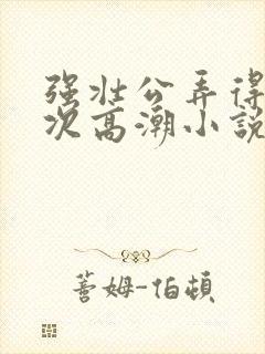 强壮公弄得我次次高潮小说