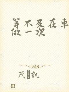 等不及在车里先做一次