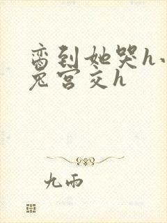 脔到她哭h小白兔宫交h